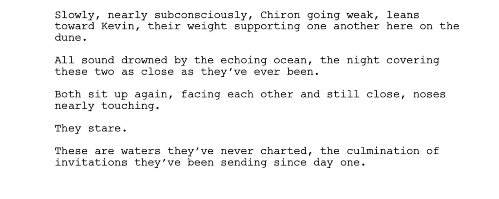 Slowly, nearly subconsciously, Chiron going weak, leans
toward Kevin, their weight supporting one another here on the
dune.
All sound drowned by the echoing ocean, the night covering
these two as close as they’ve ever been.
Both sit up again, facing each other and still close, noses
nearly touching.
They stare.
These are waters they’ve never charted, the culmination of
invitations they’ve been sending since day one. 