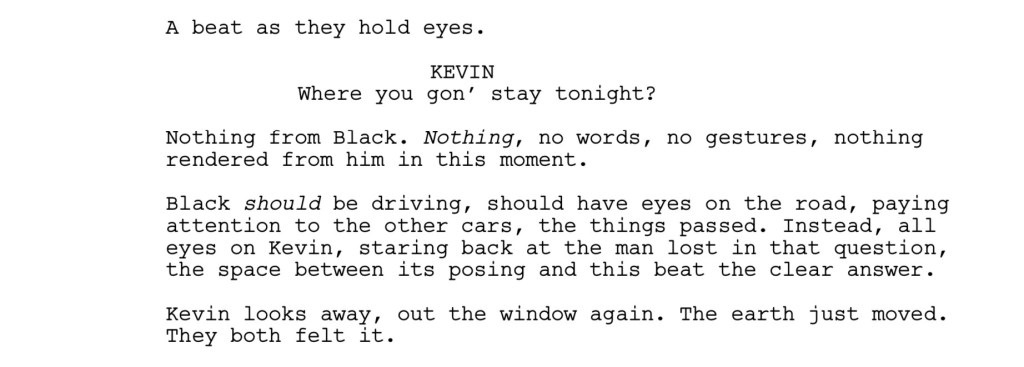 A beat as they hold eyes.
KEVIN: Where you gon’ stay tonight?
Nothing from Black. Nothing, no words, no gestures, nothing
rendered from him in this moment.
Black should be driving, should have eyes on the road, paying
attention to the other cars, the things passed. Instead, all
eyes on Kevin, staring back at the man lost in that question,
the space between its posing and this beat the clear answer.
Kevin looks away, out the window again. The earth just moved.
They both felt it. 
