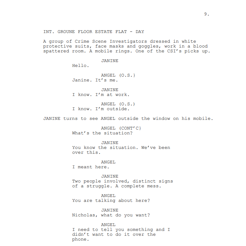 INT. GROUNE FLOOR ESTATE FLAT - DAY
A group of Crime Scene Investigators dressed in white protective suits, face masks and goggles, work in a blood spattered room. A mobile rings. One of the CSI’s picks up.
JANINE: Hello.
ANGEL (O.S.}: Janine. It’s me.
JANINE: I know. I’m at work.
ANGEL (O.S.): I know. I’m outside.
JANINE turns to see ANGEL outside the window on his mobile.
ANGEL (CONT’C}: What’s the situation?
JANINE: You know the situation. We’ve been over this.
ANGEL: I meant here.
JANINE: Two people involved, distinct signs of a struggle. A complete mess.
ANGEL: You are talking about here?
JANINE: Nicholas, what do you want?
ANGEL: I need to tell you something and I didn’t want to do it over the phone.