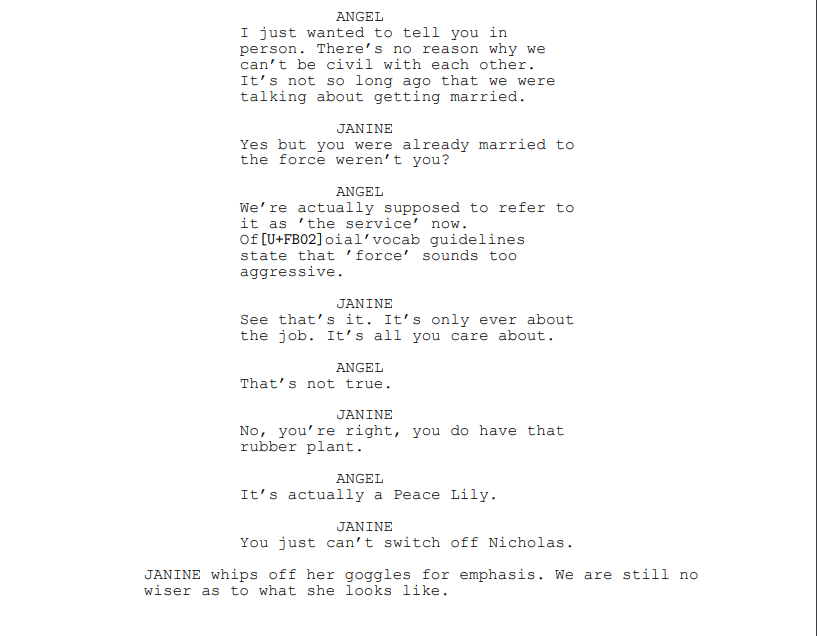 ANGEL: I just wanted to tell you in
person. There’s no reason why we
can’t be civil with each other. It’s not so long ago that we were talking about getting married.
JANINE: Yes but you were already married to the force weren’t you?
ANGEL: We’re actually supposed to refer to it as ’the service’ now. Official vocab guidelines state that ’force’ sounds too aggressive.
JANINE: See that’s it. It’s only ever about the job. It’s all you care about.
ANGEL: That’s not true.
JANINE: No, you’re right, you do have that rubber plant.
ANGEL: It’s actually a Peace Lily.
JANINE: You just can’t switch off Nicholas.
JANINE whips off her goggles for emphasis. We are still no wiser as to what she looks like.