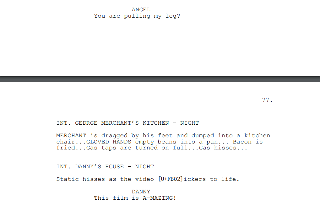 ANGEL: You are pulling my leg?
INT. GEDRGE MERCHANT’S KITCHEN - NIGHT
MERCHANT is dragged by his feet and dumped into a kitchen chair...GLOVED HANDS empty beans into a pan... Bacon is fried...Gas taps are turned on full...Gas hisses...
INT. DANNY’S HGUSE - NIGHT
Static hisses as the video flickers to life.
DANNY: This film is A-MAZING!