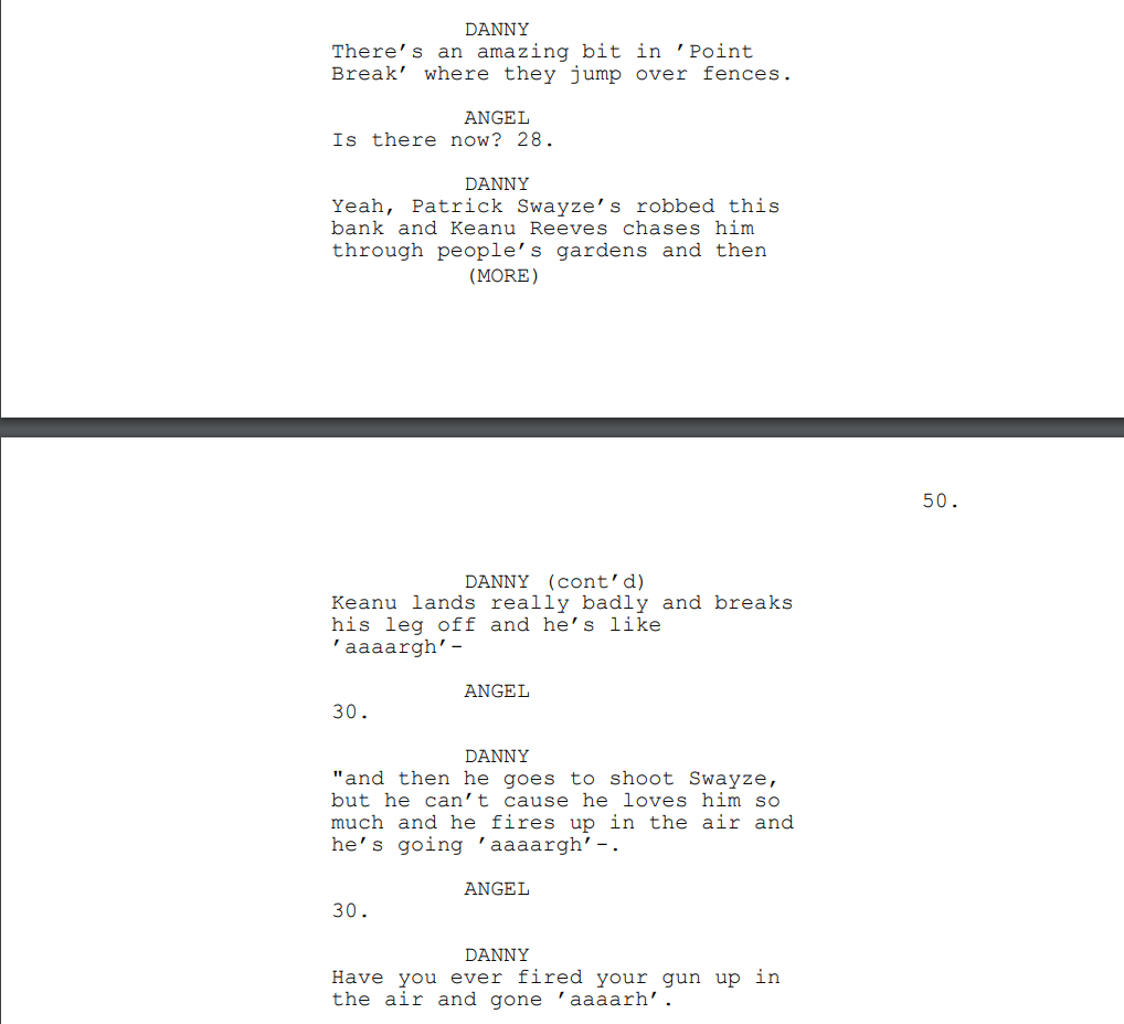 DANNY: There’s an amazing bit in ’Point Break’ where they jump over fences.
ANGEL: Is there now? 28.
DANNY: Yeah, Patrick Swayze’s robbed this bank and Keanu Reeves chases him through people’s gardens and then
(MORE)
DANNY (cont’d): Keanu lands really badly and breaks his leg off and he’s like ’aaaargh’-
ANGEL: 30.
DANNY: "and then he goes to shoot Swayze, but he can’t cause he loves him so much and he fires up in the air and he’s going ’aaaargh’-.
ANGEL: 30.
DANNY: Have you ever fired your gun up in the air and gone ’aaaarh’.