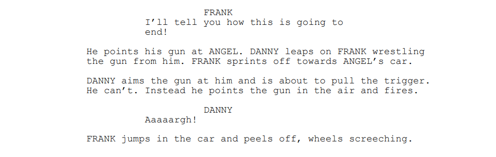 FRANK: I’ll tell you how this is going to end!
He points his gun at ANGEL. DANNY leaps on FRANK wrestling the gun from him. FRANK sprints off towards ANGEL’s car.
DANNY aims the gun at him and is about to pull the trigger.
He can’t. Instead he points the gun in the air and fires.
DANNY: Aaaaargh!
FRANK jumps in the car and peels off, wheels screeching.