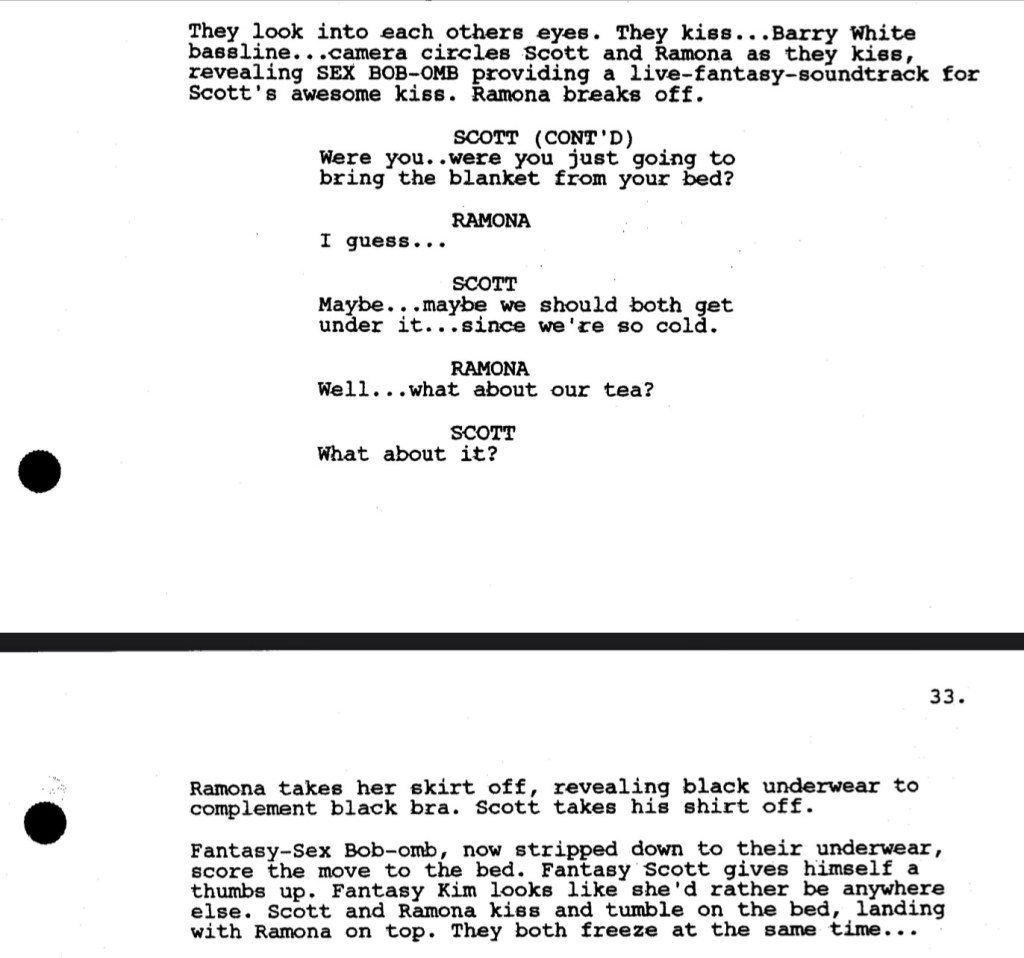 They look into each others eyes. They kiss... Barry White baseline... camera circles Scott and Ramona as they kiss, revealing SEX BOB-OMB providing a live-fantasy-soundtrack for Scott's awesome kiss. Ramona breaks off.

SCOTT (CONT'D): Were you... were you just going to bring the blanket from your bed?


RAMONA: I guess...

SCOTT: Maybe... maybe we should both get under it... since we're so cold.

RAMONA: Well... what about our tea?

SCOTT: What about it?

Ramona takes her skirt off, revealing black underwear to complement black bra. Scott takes shirt off.

Fantasy Sex Bob-omb, now stripped to their underwear, score the move to the bed. Fantasy Scott gives himself a thumbs up. Fantasy Kim looks like she'd rather be anywhere else. Scott and Ramona kiss and tumble on the bed, landing with Ramona on top. They both freeze at the same time...