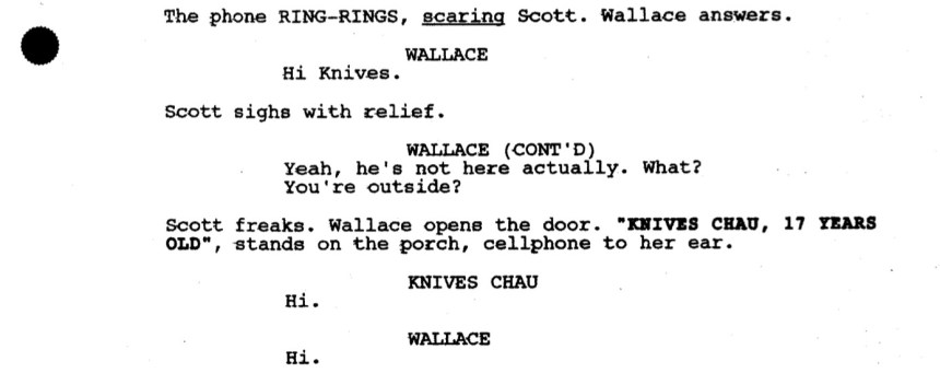 The phone RING-RINGS, scaring Scott. Wallace answers.

WALLACE: Hi Knives.

Scott sighs with relief.

WALLACE (CONT'D): Yeah, he's not here actually. What? You're outside?

Scott freaks. Wallace opens the door. "KNIVES CHAU, 17 YEARS OLD", stands on the porch, cellphone to her ear.

KNIVES CHAU: Hi.

WALLACE: Hi.