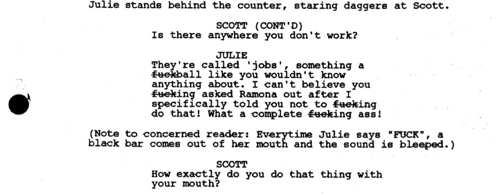 Julie stands behind the counter, staring daggers at Scott.

SCOTT (CONT'D): Is there anywhere you don't work?

JULIE: They're called 'jobs', something a fuckball like you wouldn't know anything about. I can't believe you fucking asked Ramona out after I specifically told you not to fucking do that! What a complete fucking ass!

(Note to concerned reader: Everytime Julie says "FUCK", a black bar comes out of her mouth and the sound is bleeped.)

SCOTT: How exactly do you do that thing with your mouth?