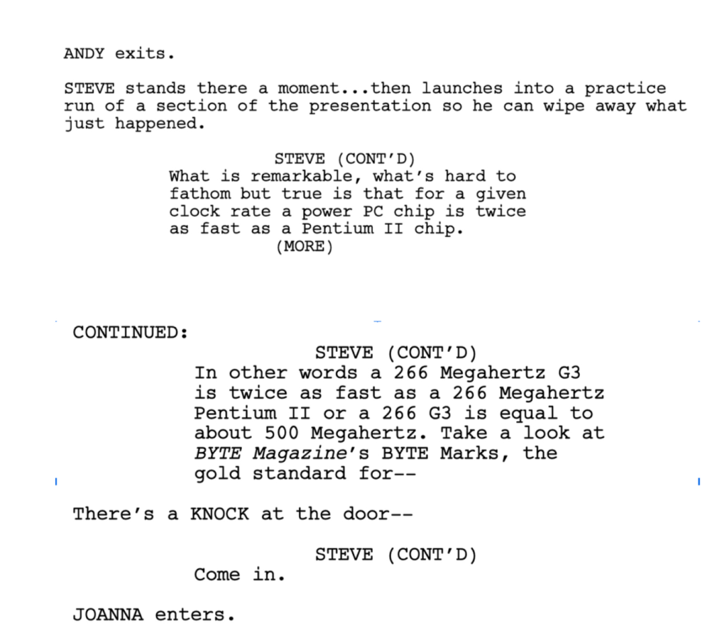 ANDY exits.

STEVE stands there a moment... then launches into a practice run of a section of the presentation so he can wipe away what just happened.

STEVE (CONT'D): What is remarkable, what's hard to fathom but true is that for a given clock rate a power PC chip is twice as fast as a Pentium II chip.

STEVE (CONT'D): In other words a 266 Megahertz G3 is twice as fast as a 266 Megahertz Pentium II or a 266 G3 is equal to about 500 Megahertz. Take a look at BYTE Magazine's BYTE Marks, the gold standard for--

There's a knock at the door--

STEVE: Come in.

JOANNA enters.