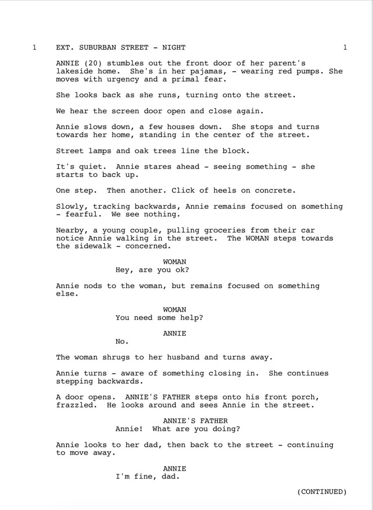 EXT. SUBURBAN STREET - NIGHT
ANNIE (20) stumbles out the front door of her parent's lakeside home. She's in her pajamas, - wearing red pumps. She moves with urgency and a primal fear.
She looks back as she runs, turning onto the street.
We hear the screen door open and close again.
Annie slows down, a few houses down. She stops and turns
towards her home, standing in the center of the street.
Street lamps and oak trees line the block.
It's quiet. Annie stares ahead - seeing something - she starts to back up.
One step. Then another. Click of heels on concrete.
Slowly, tracking backwards, Annie remains focused on something
- fearful. We see nothing.
Nearby, a young couple, pulling groceries from their car notice Annie walking in the street. The WOMAN steps towards the sidewalk - concerned.
WOMAN: Hey, are you ok?
Annie nods to the woman, but remains focused on something
else.
WOMAN: You need some help?
ANNIE: No.
The woman shrugs to her husband and turns away.
Annie turns - aware of something closing in. She continues stepping backwards.
A door opens. ANNIE'S FATHER steps onto his front porch, frazzled. He looks around and sees Annie in the street.
ANNIE'S FATHER: Annie! What are you doing?
Annie looks to her dad, then back to the street - continuing to move away.
ANNIE: I'm fine, dad.