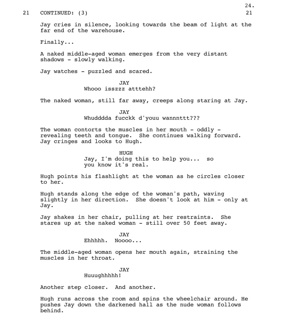 Jay cries in silence, looking towards the beam of light at the
far end of the warehouse.
Finally...
A naked middle-aged woman emerges from the very distant
shadows - slowly walking.
Jay watches - puzzled and scared.
JAY: Whooo isszzz atttehh?
The naked woman, still far away, creeps along staring at Jay.
JAY: Whudddda fucckk d'youu wannnttt???
The woman contorts the muscles in her mouth - oddly - revealing teeth and tongue. She continues walking forward.
Jay cringes and looks to Hugh.
HUGH: Jay, I'm doing this to help you... so you know it's real.
Hugh points his flashlight at the woman as he circles closer to her.
Hugh stands along the edge of the woman's path, waving
slightly in her direction. She doesn't look at him - only at
Jay.
Jay shakes in her chair, pulling at her restraints. She stares up at the naked woman - still over 50 feet away.
JAY: Ehhhhh. Noooo...
The middle-aged woman opens her mouth again, straining the
muscles in her throat.
JAY: Huuughhhhh!
Another step closer. And another.
Hugh runs across the room and spins the wheelchair around. He
pushes Jay down the darkened hall as the nude woman follows
behind.