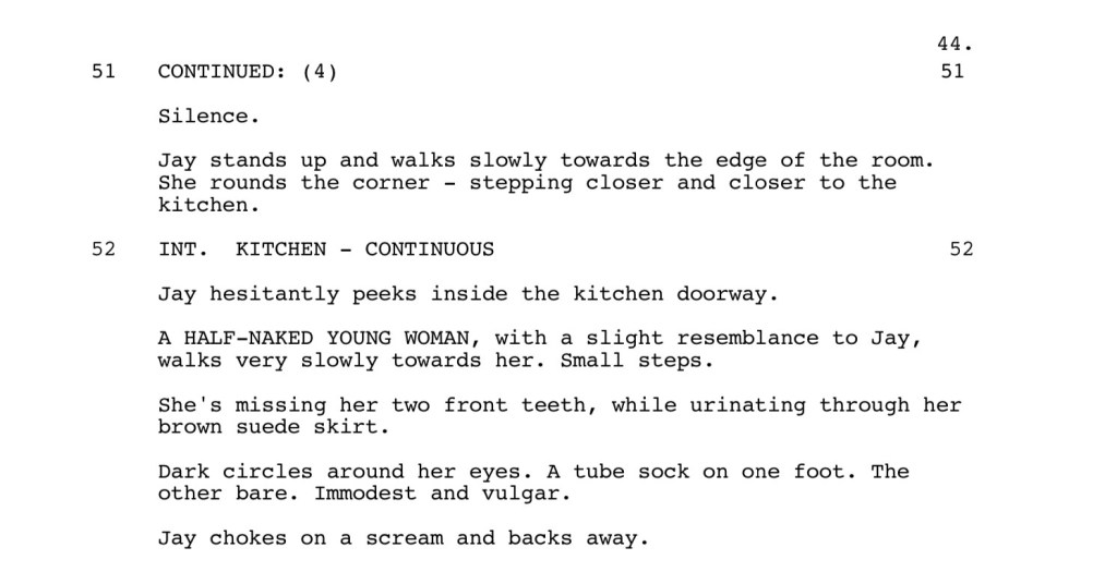 Silence.
Jay stands up and walks slowly towards the edge of the room.
She rounds the corner - stepping closer and closer to the kitchen.
INT. KITCHEN - CONTINUOUS
Jay hesitantly peeks inside the kitchen doorway.
A HALF-NAKED YOUNG WOMAN, with a slight resemblance to Jay,
walks very slowly towards her. Small steps.
She's missing her two front teeth, while urinating through her brown suede skirt.
Dark circles around her eyes. A tube sock on one foot. The other bare. Immodest and vulgar.
Jay chokes on a scream and backs away.