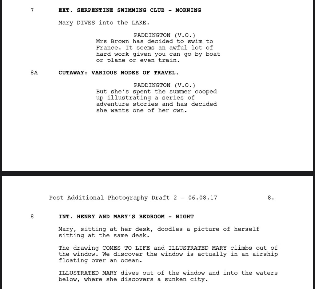 EXT. SERPENTINE SWIMMING CLUB - MORNING

Mary DIVES into the LAKE.

PADDINGTON (V.O.)
Mrs Brown has decided to swim to France. It seems an awful lot of
hard work given you can go by boat or plane or even train.

CUTAWAY: VARIOUS MODES OF TRAVEL.

PADDINGTON (V.O.)
But she’s spent the summer cooped up illustrating a series of
adventure stories and has decided
she wants one of her own.

INT. HENRY AND MARY’S BEDROOM - NIGHT

Mary, sitting at her desk, doodles a picture of herself sitting at the same desk.

The drawing COMES TO LIFE and ILLUSTRATED MARY climbs out of
the window. We discover the window is actually in an airship
floating over an ocean.

ILLUSTRATED MARY dives out of the window and into the waters
below, where she discovers a sunken city.