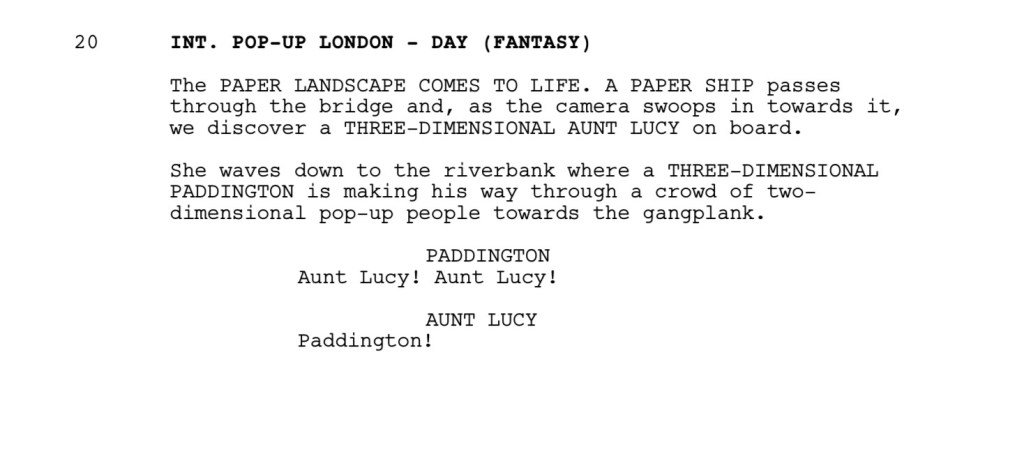 INT. POP-UP LONDON - DAY (FANTASY)

The PAPER LANDSCAPE COMES TO LIFE. A PAPER SHIP passes
through the bridge and, as the camera swoops in towards it, we discover a THREE-DIMENSIONAL AUNT LUCY on board.

She waves down to the riverbank where a THREE-DIMENSIONAL
PADDINGTON is making his way through a crowd of two-dimensional pop-up people towards the gangplank.

PADDINGTON
Aunt Lucy! Aunt Lucy!

AUNT LUCY
Paddington!