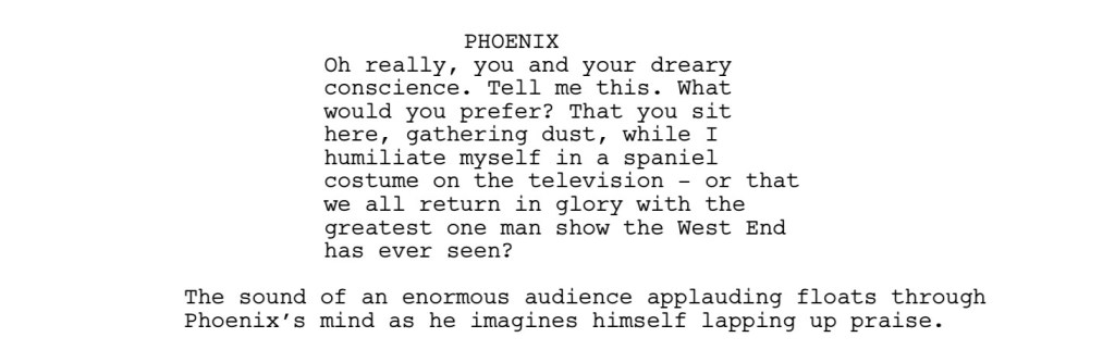 PHOENIX
Oh really, you and your dreary
conscience. Tell me this. What
would you prefer? That you sit
here, gathering dust, while I
humiliate myself in a spaniel
costume on the television - or that we all return in glory with the
greatest one man show the West End has ever seen?

The sound of an enormous audience applauding floats through Phoenix’s mind as he imagines himself lapping up praise.