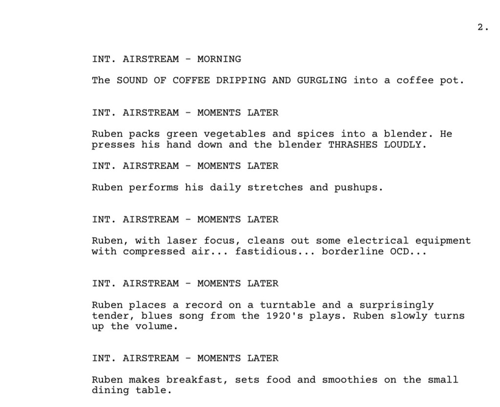 Excerpt from the Sound of Metal screenplay:

INT. AIRSTREAM - MORNING

The SOUND OF COFFEE DRIPPING AND GURGLING into a coffee pot.

INT. AIRSTREAM - MOMENTS LATER
Ruben packs green vegetables and spices into a blender. He
presses his hand down and the blender THRASHES LOUDLY.

INT. AIRSTREAM - MOMENTS LATER
Ruben performs his daily stretches and pushups.
INT. AIRSTREAM - MOMENTS LATER
Ruben, with laser focus, cleans out some electrical equipment
with compressed air... fastidious... borderline OCD...

INT. AIRSTREAM - MOMENTS LATER
Ruben places a record on a turntable and a surprisingly
tender, blues song from the 1920's plays. Ruben slowly turns
up the volume.

INT. AIRSTREAM - MOMENTS LATER
Ruben makes breakfast, sets food and smoothies on the small
dining table.