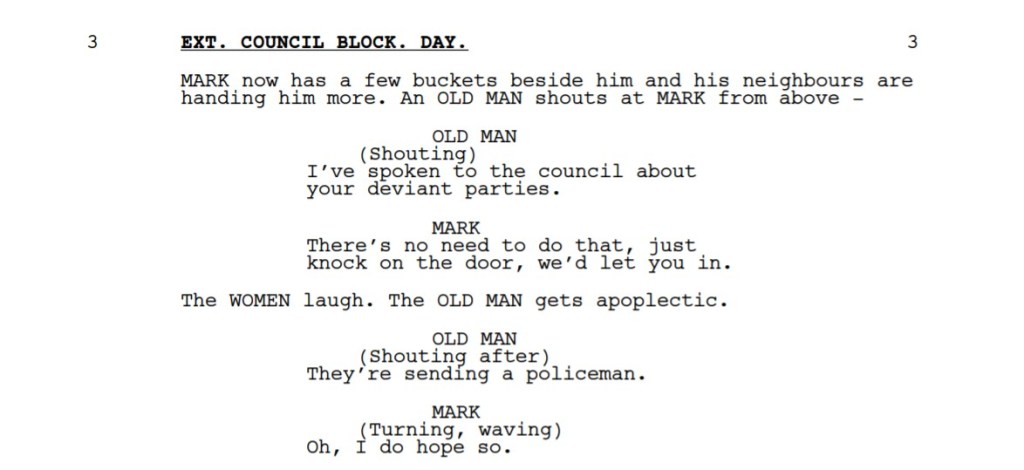 A passage from a screenplay:

EXT. COUNCIL BLOCK. DAY. 3
MARK now has a few buckets beside him and his neighbours are
handing him more. An OLD MAN shouts at MARK from above -
OLD MAN
(Shouting) I’ve spoken to the council about
your deviant parties.
MARK
There’s no need to do that, just
knock on the door, we’d let you in.
The WOMEN laugh. The OLD MAN gets apoplectic.
OLD MAN
(Shouting after) They’re sending a policeman.
MARK
(Turning, waving) Oh, I do hope so.
He heads off, barely balancing his armfuls of buckets.
