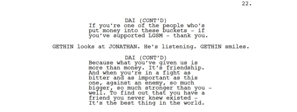 A passage from a screenplay:

DAI (CONT’D) If you’re one of the people who’s
put money into these buckets - if
you’ve supported LGSM - thank you.
GETHIN looks at JONATHAN. He’s listening. GETHIN smiles.
DAI (CONT’D) Because what you’ve given us is
more than money. It’s friendship.
And when you’re in a fight as
bitter and as important as this
one, against an enemy, so much
bigger, so much stronger than you -
well. To find out that you have a
friend you never knew existed -
It’s the best thing in the world. 
