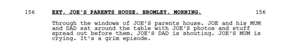 A passage from a screenplay:

EXT. JOE’S PARENTS HOUSE. BROMLEY. MORNING. 
Through the windows of JOE’S parents house. JOE and his MUM
and DAD sat around the table with JOE’S photos and stuff
spread out before them. JOE’S DAD is shouting. JOE’S MUM is
crying. It’s a grim episode. 