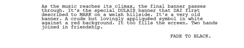 A passage from a screenplay:

As the music reaches its climax, the final banner passes
through. It’s the special DULAIS banner that DAI first
described to MARK on a welsh hillside. It’s a very old
banner. A crude but lovingly appliquéed symbol in white
against a red background. It too fills the screen. Two hands
joined in friendship.
FADE TO BLACK.